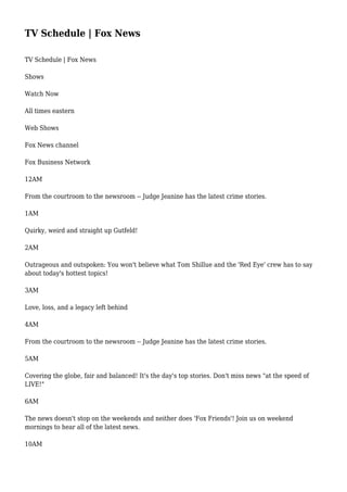 TV Schedule | Fox News
TV Schedule | Fox News
Shows
Watch Now
All times eastern
Web Shows
Fox News channel
Fox Business Network
12AM
From the courtroom to the newsroom -- Judge Jeanine has the latest crime stories.
1AM
Quirky, weird and straight up Gutfeld!
2AM
Outrageous and outspoken: You won't believe what Tom Shillue and the 'Red Eye' crew has to say
about today's hottest topics!
3AM
Love, loss, and a legacy left behind
4AM
From the courtroom to the newsroom -- Judge Jeanine has the latest crime stories.
5AM
Covering the globe, fair and balanced! It's the day's top stories. Don't miss news "at the speed of
LIVE!"
6AM
The news doesn't stop on the weekends and neither does 'Fox Friends'! Join us on weekend
mornings to hear all of the latest news.
10AM
 