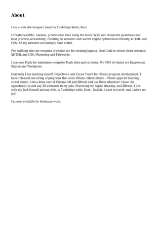 About
I am a web site designer based in Tunbridge Wells, Kent.
I create beautiful, useable, professional sites using the latest W3C web standards guidelines and
best practice accessibility, resulting in semantic and search engine optimization friendly XHTML and
CSS. All my websites are lovingly hand coded.
For building sites my weapons of choice are for creating layouts, then Coda to create clean semantic
XHTML and CSS, Photoshop and Fireworks.
I also use Flash for sometimes complete Flash sites and cartoons. My CMS of choice are Expression
Engine and Wordpress.
Currently I am teaching myself, Objective-c and Cocoa Touch for iPhone program development. I
have released one string of programs that were iPhone: iStreetDance - iPhone apps for learning
street dance. I am a keen user of Cinema 4D and ZBrush and use them whenever I have the
opportunity to add any 3D elements to my jobs. Practicing my digital drawing, and ZBrush. I live
with my Jack Russell and my wife, in Tunbridge wells, Kent - Gubbit. I want to travel, and I adore my
job!
I'm now available for freelance work.
 