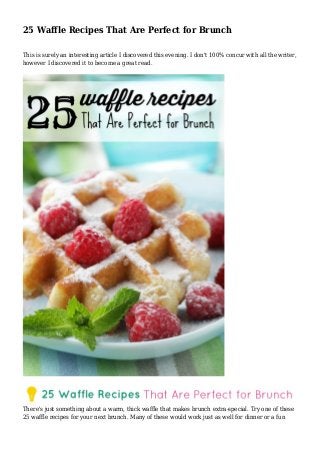 25 Waffle Recipes That Are Perfect for Brunch
This is surely an interesting article I discovered this evening. I don't 100% concur with all the writer,
however I discovered it to become a great read.
There's just something about a warm, thick waffle that makes brunch extra-special. Try one of these
25 waffle recipes for your next brunch. Many of these would work just as well for dinner or a fun
 