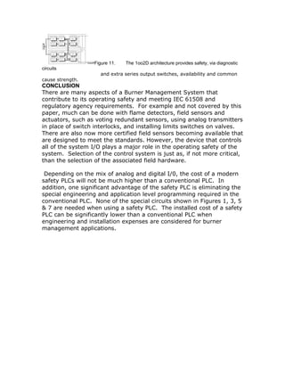 Figure 11. The 1oo2D architecture provides safety, via diagnostic
circuits
and extra series output switches, availability and common
cause strength.
CONCLUSION
There are many aspects of a Burner Management System that
contribute to its operating safety and meeting IEC 61508 and
regulatory agency requirements. For example and not covered by this
paper, much can be done with flame detectors, field sensors and
actuators, such as voting redundant sensors, using analog transmitters
in place of switch interlocks, and installing limits switches on valves.
There are also now more certified field sensors becoming available that
are designed to meet the standards. However, the device that controls
all of the system I/O plays a major role in the operating safety of the
system. Selection of the control system is just as, if not more critical,
than the selection of the associated field hardware.
Depending on the mix of analog and digital I/0, the cost of a modern
safety PLCs will not be much higher than a conventional PLC. In
addition, one significant advantage of the safety PLC is eliminating the
special engineering and application level programming required in the
conventional PLC. None of the special circuits shown in Figures 1, 3, 5
& 7 are needed when using a safety PLC. The installed cost of a safety
PLC can be significantly lower than a conventional PLC when
engineering and installation expenses are considered for burner
management applications.
 