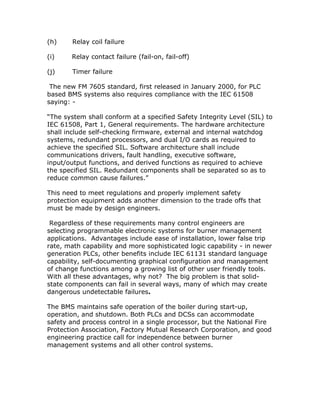 (h) Relay coil failure
(i) Relay contact failure (fail-on, fail-off)
(j) Timer failure
The new FM 7605 standard, first released in January 2000, for PLC
based BMS systems also requires compliance with the IEC 61508
saying: -
“The system shall conform at a specified Safety Integrity Level (SIL) to
IEC 61508, Part 1, General requirements. The hardware architecture
shall include self-checking firmware, external and internal watchdog
systems, redundant processors, and dual I/O cards as required to
achieve the specified SIL. Software architecture shall include
communications drivers, fault handling, executive software,
input/output functions, and derived functions as required to achieve
the specified SIL. Redundant components shall be separated so as to
reduce common cause failures.”
This need to meet regulations and properly implement safety
protection equipment adds another dimension to the trade offs that
must be made by design engineers.
Regardless of these requirements many control engineers are
selecting programmable electronic systems for burner management
applications. Advantages include ease of installation, lower false trip
rate, math capability and more sophisticated logic capability - in newer
generation PLCs, other benefits include IEC 61131 standard language
capability, self-documenting graphical configuration and management
of change functions among a growing list of other user friendly tools.
With all these advantages, why not? The big problem is that solid-
state components can fail in several ways, many of which may create
dangerous undetectable failures.
The BMS maintains safe operation of the boiler during start-up,
operation, and shutdown. Both PLCs and DCSs can accommodate
safety and process control in a single processor, but the National Fire
Protection Association, Factory Mutual Research Corporation, and good
engineering practice call for independence between burner
management systems and all other control systems.
 