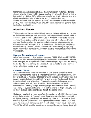 transmission and receipt of data. Communication watchdog timers
should also be employed by every module on a bus to detect a loss of
bus activity. Safety PLCs will automatically set their outputs to a pre-
determined safe state (OFF) when an I/0 module has lost
communication with its control module. Redundant communications
paths, standard in safety PLCs, should be considered for general PLCs
for higher availability.
Address Verification
To insure input data is originating from the correct module and going
to the correct module, the processor should incorporate some form of
address verification. Safety PLCs use redundant serial data links to
communicate between the processor and the I/0 modules. Serial
communications allow for source and destination addressing to be
embedded into messages and compared with the hardware address
established by the backplane. Parallel backplane designs typically
found in general purpose PLCs do not usually incorporate any address
verification.
Memory Corruption and Losses
All programmable control system memory (RAM, ROM, and EEPROM)
should be fully tested upon power-up and continuously tested on-line
with background diagnostics' Volatile memory (RAM) should be battery
backed and a low battery diagnostic should indicate to the operator
when a battery needs to be replaced.
Common Cause
A "common cause" failure is defined as the failure of two or more
similar components due to a single stress event (a single cause). The
key word here is "stress." Stressor events include electrical events like
power spikes, lightning, and high current levels. Mechanical stress
includes shock and vibration. Chemical stress includes corrosive
atmospheres, salt air, and humidity. Physical stress includes
temperature. Heavy usage including high data rates is even a stress,
especially to system software. If the stress level is high enough, two
or more similar components can fail at the same time.
Software may be the most significant contributor of all to the common
cause failure rate. A "stress' to a software system is the combination
of inputs, timing, and stored data seen by the CPU. Imagine a fault
tolerant system with two or three processors where all the CPUs are
running the exact same program in lock-step synchronous operation.
The CPUs will all see the exact same inputs, the same stored data with
 