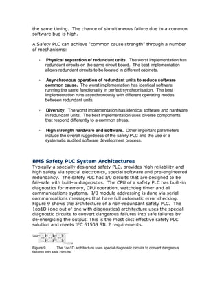 the same timing. The chance of simultaneous failure due to a common
software bug is high.
A Safety PLC can achieve “common cause strength” through a number
of mechanisms:
· Physical separation of redundant units. The worst implementation has
redundant circuits on the same circuit board. The best implementation
allows redundant circuits to be located in different cabinets.
· Asynchronous operation of redundant units to reduce software
common cause. The worst implementation has identical software
running the same functionality in perfect synchronisation. The best
implementation runs asynchronously with different operating modes
between redundant units.
· Diversity. The worst implementation has identical software and hardware
in redundant units. The best implementation uses diverse components
that respond differently to a common stress.
· High strength hardware and software. Other important parameters
include the overall ruggedness of the safety PLC and the use of a
systematic audited software development process.
BMS Safety PLC System Architectures
Typically a specially designed safety PLC, provides high reliability and
high safety via special electronics, special software and pre-engineered
redundancy. The safety PLC has I/0 circuits that are designed to be
fail-safe with built-in diagnostics. The CPU of a safety PLC has built-in
diagnostics for memory, CPU operation, watchdog timer and all
communications systems. I/0 module addressing is done via serial
communications messages that have full automatic error checking.
Figure 9 shows the architecture of a non-redundant safety PLC. The
1oo1D (one out of one with diagnostics) architecture uses the special
diagnostic circuits to convert dangerous failures into safe failures by
de-energising the output. This is the most cost effective safety PLC
solution and meets IEC 61508 SIL 2 requirements.
Figure 9. The 1oo1D architecture uses special diagnostic circuits to convert dangerous
failures into safe circuits.
 