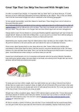 Great Tips That Can Help You Succeed With Weight Loss
In order to properly lose weight, it is important that you know how to go about doing so. It's hard
because so much conflicting information has been published on the subject. This is why you should
start with the time-tested weight loss advice contained in the following paragraphs.
To lose weight successfully, avoid diet shakes or snack bars. These things have a lot of calories in
them and they also aren't
http://indemandpetsitting.com/where-to-buy-garcinia-cambogia-research-verified-weight-loss-diet-pill
-gastric-bypass good at helping you with cravings. They leave you hungry and cranky soon after you
eat your meal. They also have a lot of sugar that can boost blood sugar and increase unhappiness.
Eating salad to start of your dinners is a very good healthy appetite suppressant and way to help the
weight fall off. Salads are often full of filling fiber, so you can eat to a content level without piling on
calories. Do not be heavy on dressing or cheese, as these add more fat.
Substituting your regular potato chips for baked potato chips can help you lose weight. They offer a
30 percent reduction in fat and calories and taste almost the same as traditional versions.
Never worry about leaving food on your plate when on a diet. Parent often teach children that
everything on their plate must be eaten, and this practice can prove harmful later in life. Put those
leftovers in a box and take them home. Don't just eat the food because you feel forced to clean your
plate. Avoid distractions when eating so you know when you are full.
A great tip to shed pounds is to try to associate with people who live an active lifestyle. Spending
time with active people makes you more likely to increase your activity level. People who are couch
potatoes will not help you achieve your goals.
To make sure you lose a little weight, don't eat right before you go to sleep. Calories from food or
drinks that you ingest prior to going to sleep at night will not be burned off by your body in the same
way as they are when you are awake and active. It will instead turn into fat. Try to eat your last meal
of the day at least 3 hours before you sleep at night.
Weight loss is often a numbers game. About 3,500 calories equal a pound of fat. To lose that pound,
burn that amount of calories more than your intake. An easy way to go at this is to decide to burn
about 500 extra calories a day. You can lose a pound advanced garcinia cambogia kaufen in der
schweiz per week this way!
Be sure to include a variety of food on your new diet. If you consistently eat the same boring foods,
you will grow tired of your plan and will revert back to the unhealthy, familiar foods that you ate
 
