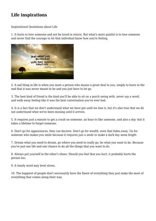 Life inspirations
Inspirational Quotations about Life
1. It hurts to love someone and not be loved in return. But what's more painful is to love someone
and never find the courage to let that individual know how you're feeling.
2. A sad thing in life is when you meet a person who means a great deal to you, simply to learn in the
end that it was never meant to be and you just have to let go.
3. The best kind of friend is the kind you'll be able to sit on a porch swing with, never say a word,
and walk away feeling like it was the best conversation you've ever had.
4. It is a fact that we don't understand what we have got until we lose it, but it's also true that we do
not understand what we've been missing until it arrives.
5. It requires just a minute to get a crush on someone, an hour to like someone, and also a day -but it
takes a lifetime to forget someone.
6. Don't go for appearances, they can deceive. Don't go for wealth, even that fades away. Go for
someone who makes you smile because it requires just a smile to make a dark day seem bright.
7. Dream what you need to dream, go where you need to really go, be what you want to be. Because
you've just one life and one chance to do all the things that you want to do.
8. Always put yourself in the other's shoes. Should you feel that you hurt, it probably hurts the
person too.
9. A timely word may level stress.
10. The happiest of people don't necessarily have the finest of everything they just make the most of
everything that comes along their way.
 