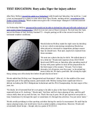 TEXT EDUCATION: Rory asks Tiger for injury advice
After Rory McIlroy injured his ankle in a "kickabout" with friends last Saturday, the world no. 1 sent
a text accompanied by a photo to none other than Tiger Woods, seeking advice, according to USA
Today's Steve DiMeglio. Which makes sense given the 14-time major champion's well-documented
history of ailments.
On Wednesday McIlroy announced he would not be able to defend his title and officially pulled out of
next week's Open Championship, which he won last year at Royal Liverpool. The last time the Open
was at the Home of Golf, McIlroy finished T3 -- despite posting an 80 in the second round due to
inclement weather conditions.
Woods believes McIlroy made the right move by deciding
to sit out, which is interesting considering Woods has
often played or returned to competition perhaps sooner
than he should have. That said, maybe he's learned from
those mistakes.
"He sent me a photo the day he did it. We talked about it
for a little bit," Woods told reporters from USA TODAY
Sports and ESPN.com on Saturday after spending much of
his day with junior golfers to kick off his preparation for
the third major of the season. "He said, 'You've been
through a lot of injuries over the years,' so he picked my
brain a little bit. We had a good talk. He's doing the right
thing, taking care of his body first before he gets back out here."
Woods added that McIlroy was "disappointed and frustrated." After all, it's the middle of the most
important part of the golfing season, particularly with McIlroy having three significant titles to
defend, including the WGC-Bridgestone Invitational and the PGA Championship, the last major of the
year, too.
"No doubt, he's frustrated that he's not going to be able to play in the Open Championship,
especially here at St. Andrews," Woods said. "And how well he's been playing of late, and this golf
course really does set up well for him, too. That's the way it goes. We all get injured at one point in
time. Sometimes it's through the sport or sometimes it's through fun activities. You just never know."
Woods avoids partaking in other sporting activities during the week of a tournament. He said that he
enjoys playing tennis, but would never touch a racket amidst a competition. However, Woods will
occasionally shoot hoops -- though only in a game of H.O.R.S.E.
 