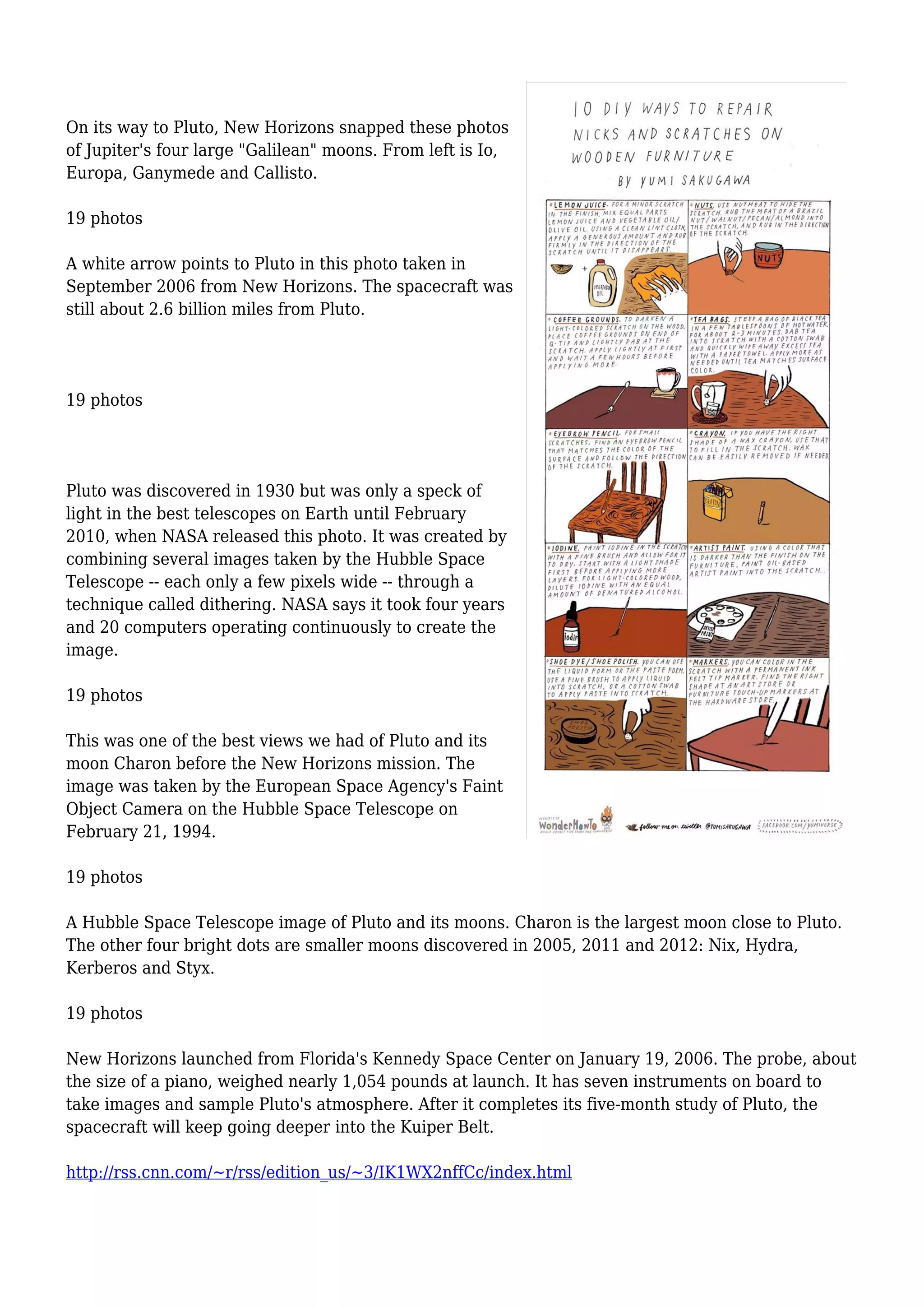 On its way to Pluto, New Horizons snapped these photos
of Jupiter's four large "Galilean" moons. From left is Io,
Europa, Ganymede and Callisto.
19 photos
A white arrow points to Pluto in this photo taken in
September 2006 from New Horizons. The spacecraft was
still about 2.6 billion miles from Pluto.
19 photos
Pluto was discovered in 1930 but was only a speck of
light in the best telescopes on Earth until February
2010, when NASA released this photo. It was created by
combining several images taken by the Hubble Space
Telescope -- each only a few pixels wide -- through a
technique called dithering. NASA says it took four years
and 20 computers operating continuously to create the
image.
19 photos
This was one of the best views we had of Pluto and its
moon Charon before the New Horizons mission. The
image was taken by the European Space Agency's Faint
Object Camera on the Hubble Space Telescope on
February 21, 1994.
19 photos
A Hubble Space Telescope image of Pluto and its moons. Charon is the largest moon close to Pluto.
The other four bright dots are smaller moons discovered in 2005, 2011 and 2012: Nix, Hydra,
Kerberos and Styx.
19 photos
New Horizons launched from Florida's Kennedy Space Center on January 19, 2006. The probe, about
the size of a piano, weighed nearly 1,054 pounds at launch. It has seven instruments on board to
take images and sample Pluto's atmosphere. After it completes its five-month study of Pluto, the
spacecraft will keep going deeper into the Kuiper Belt.
http://rss.cnn.com/~r/rss/edition_us/~3/IK1WX2nffCc/index.html
 