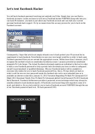 Let's test Facebook Hacker
You will hack facebook password involving just anybody you'll like. Simply how you can Hack a
facebook Accounts: Locate out learn to turn into a Facebook hacker FORFREE along with how you
can hack Fb balances. you hack in just about any Facebook account and can start your current
personal facebook hack support. It's by no means been this an easy process for you to hack on the
Facebook account.
Consequently, I hope that article not simply educates one to hack protect your Fb account but in
supplement to hack facebook. Nevertheless in case your own target would be in order to hack upon
Facebook password then you are around the appropriate course. Within lower than 5 minutes, you'll
recognize the method to hack on somebodyis facebook account. I possess provided an installment
alongside Fb Code Sniper. The Actual Facebook cyberpunk enables an individual to find out in order
to hack a new Facebook password to help a person have the details you have in order to safeguard
oneself via personalized or qualified dilemmas. Why our Facebook hacker will be available to
everyone who wishes for you to hack Facebook password free, this is. Fb tips which are hack in
order to aid the recover your password inside the facebook site such a new extended time as is
available an internet connection. January 15, 2013 Variation Regarding Fb Hack Fb Cyberpunk V2.0
Might 2013 Download Totally Free Fb Hack Fb Cyberpunk skilled Crack Password Fb 2013 facebook
Hack Password. Facebook furthermore provides a password access technique which may always be
sensibly utilized to hack facebook reports. If Facebook could some thing with regards to some of it
at-all, and which is. Do you truly wish for you to hack a Facebook account FORFREE through the use
of our Facebook password hack tool,. Fb hack password 2013.
 