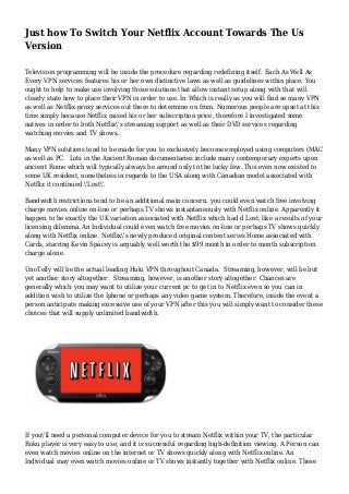 Just how To Switch Your Netflix Account Towards The Us
Version
Television programming will be inside the procedure regarding redefining itself. Each As Well As
Every VPN services features his or her own distinctive laws as well as guidelines within place. You
ought to help to make use involving those solutions that allow instant setup along with that will
clearly state how to place their VPN in order to use. In Which is really as you will find so many VPN
as well as Netflix proxy services out there to determine on from. Numerous people are upset at this
time simply because Netflix raised his or her subscription price, therefore I investigated some
natives in order to both Netflix's streaming support as well as their DVD services regarding
watching movies and TV shows.
Many VPN solutions tend to be made for you to exclusively become employed using computers (MAC
as well as PC. Lots in the Ancient Roman documentaries include many contemporary experts upon
ancient Rome which will typically always be around only to the lucky few. This even now existed to
some UK resident, nonetheless in regards to the USA along with Canadian model associated with
Netflix it continued 'Lost'.
Bandwidth restrictions tend to be an additional main concern. you could even watch free involving
charge movies online on-line or perhaps TV shows instantaneously with Netflix online. Apparently it
happen to be exactly the UK variation associated with Netflix which had d Lost, like a results of your
licensing dilemma. An Individual could even watch free movies on-line or perhaps TV shows quickly
along with Netflix online. Netflix's newly produced original content series Home associated with
Cards, starring Kevin Spacey is arguably well worth the $99 month in order to month subscription
charge alone.
UnoTelly will be the actual leading Hulu VPN throughout Canada. Streaming, however, will be but
yet another story altogether. Streaming, however, is another story altogether. Chances are
generally which you may want to utilize your current pc to get in to Netflix even so you can in
addition wish to utilize the Iphone or perhaps any video game system. Therefore, inside the event a
person anticipate making excessive use of your VPN after this you will simply want to consider these
choices that will supply unlimited bandwidth.
If you'll need a personal computer device for you to stream Netflix within your TV, the particular
Roku player is very easy to use, and it is successful regarding high-definition viewing. A Person can
even watch movies online on the internet or TV shows quickly along with Netflix online. An
Individual may even watch movies online or TV shows instantly together with Netflix online. These
 