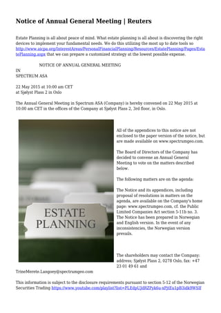 Notice of Annual General Meeting | Reuters
Estate Planning is all about peace of mind. What estate planning is all about is discovering the right
devices to implement your fundamental needs. We do this utilizing the most up to date tools so
http://www.aicpa.org/InterestAreas/PersonalFinancialPlanning/Resources/EstatePlanning/Pages/Esta
tePlanning.aspx that we can prepare a customized strategy at the lowest possible expense.
NOTICE OF ANNUAL GENERAL MEETING
IN
SPECTRUM ASA
22 May 2015 at 10:00 am CET
at Sjølyst Plass 2 in Oslo
The Annual General Meeting in Spectrum ASA (Company) is hereby convened on 22 May 2015 at
10:00 am CET in the offices of the Company at Sjølyst Plass 2, 3rd floor, in Oslo.
All of the appendices to this notice are not
enclosed to the paper version of the notice, but
are made available on www.spectrumgeo.com.
The Board of Directors of the Company has
decided to convene an Annual General
Meeting to vote on the matters described
below.
The following matters are on the agenda:
The Notice and its appendices, including
proposal of resolutions in matters on the
agenda, are available on the Company's home
page: www.spectrumgeo.com, cf. the Public
Limited Companies Act section 5-11b no. 3.
The Notice has been prepared in Norwegian
and English version. In the event of any
inconsistencies, the Norwegian version
prevails.
The shareholders may contact the Company:
address; Sjølyst Plass 2, 0278 Oslo, fax: +47
23 01 49 61 and
TrineMerete.Langoey@spectrumgeo.com
This information is subject to the disclosure requirements pursuant to section 5-12 of the Norwegian
Securities Trading https://www.youtube.com/playlist?list=PLEdpUJdRZPyk6u-xPjtEu1pB3idk9WSIf
 
