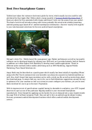 Best Free Smartphone Games
Tablets have taken the customer electronics globe by storm, which usually success could be only
attributed for that Apple iPad. Within which a large quantity of Jurassic World The Game Hack of
those are about for free associated with charge and doesn't truly cost the penny from your pocket.
This kind of article will introduce along with review probably the actual most notable promoting
android gaming apps based off of android marketplace information - discover exactly with regards
to your entertainment selections for the new android based smartphone.
Metago's Astro Pro : Mobile-based file management app. Higher performance as well as top quality
software can be developed simply by utilizing your SDK such as it provides fantastic built-in features
in addition as it offers higher level flexibility to develop smart mobile applications. There're
different native methods within mobile advertising such as SMS Marketing, Ingame Mobile
Marketing, Place Based Solutions etc.
Angry Birds may be described as a puzzle game which usually has been initially d regarding iPhone
along with iPod Touch customers but now farmville can always be acquired on Android platform as
well. Also, don't forget that many emulators arrive with a study me file as well as instructions about
the download page, to ensure that you can try for you to find defenitions suggestions around the way
to optimize it for your machine as well as in areas you must configure your buttons, yet you're most
likely excellent for you to go in the start. Playstation.
With its impressive set of specifications coupled having its desirable to aesthetics, your HTC Legend
deserves its spot as one of the particular flagship models to your renowned Smartphone
manufacturer. Even though the applying can be faculty for you to demand into a easy registry inside
the page Web of software program TripIt. they just get to hire an android app developer coming
from any prominent android development business which offers android mobile development
service.
 