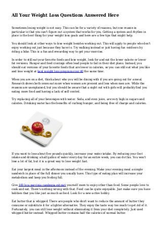 All Your Weight Loss Questions Answered Here
Sometimes losing weight is not easy. This can be for a variety of reasons, but one reason in
particular is that you can't figure out a system that works for you. Getting a system and rhythm in
place is the best thing for your weight loss goals and here are a few tips that might help.
You should look at other ways to lose weight besides working out. This will apply to people who don't
enjoy working out just because they have to. Try walking instead or just having fun outdoors by
riding a bike. This is a fun and rewarding way to get your exercise.
In order to still eat your favorite foods and lose weight, look for and eat the lower calorie or lower
fat versions. Hunger and food cravings often lead people to fail in their diet plans. Instead, you
should eat versions of your favorite foods that are lower in calories, so you can still eat what you like
and lose weight at best weight loss program over 40 the same time.
When you are on a diet, think about who you will be dining with if you are going out for a meal.
Research shows both sexes eat more when women are present and less when men are. While the
reasons are unexplained, but you should be aware that a night out with girls will probably find you
eating more food and having a lack of self control.
Try replacing all of your beverages with water. Soda, and even juice, are very high in sugars and
calories. Drinking water has the benefits of curbing hunger, and being free of charge and calories.
If you want to lose about five pounds quickly, increase your water intake. By reducing your foot
intake and drinking a half gallon of water every day for an entire week, you can do this. You won't
lose a lot of fat, but it is a great way to lose weight fast.
Eat your largest meal in the afternoon instead of the evening. Make your evening meal a simple
sandwich in place of the full dinner you usually have. This type of eating plan will increase your
metabolism and keep you feeling full.
Give 100 hca garcinia cambogia extract yourself more to enjoy other than food. Some people love to
cook and eat. There's nothing wrong with that. Food can be quite enjoyable. Just make sure you have
hobbies that you like just as much as food. Look for a new active hobby.
Eat butter that is whipped. There are people who don't want to reduce the amount of butter they
consume or substitute it for a lighter alternative. They enjoy the taste way too much to get rid of it.
Fortunately, you can still lose weight without eliminating it from your diet completely. Just used
whipped butter instead. Whipped butter contains half the calories of normal butter.
 