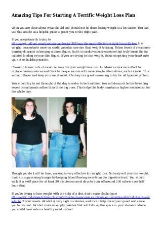Amazing Tips For Starting A Terrific Weight Loss Plan
when you are clear about what should and should not be done, losing weight is a lot easier. You can
use this article as a helpful guide to point you to the right path.
If you are primarily trying to
http://www.cdf-net.com/garcinia-cambogia-3000-mg-the-most-effective-weight-loss-pills-bee lose
weight, concentrate more on cardiovascular exercise than weight training. Token levels of resistance
training do assist in keeping a toned figure, but it is cardiovascular exercise that truly burns the fat
calories leading to your slim figure. If you are trying to lose weight, focus on getting your heart rate
up, not on building muscle.
Choosing leaner cuts of meat can improve your weight-loss results. Make a conscious effort to
replace creamy sauces and thick barbeque sauces with more simple alternatives, such as salsa. This
will add flavor and keep your meat moist. Chutney is a great seasoning to try for all types of protein.
You should try to eat throughout the day in order to be healthier. You will do much better by eating
several small meals rather than three big ones. This helps the body maintain a higher metabolism for
the whole day.
Though you do it all the time, walking is very effective for weight loss. Not only will you lose weight,
it aids in suppressing hunger by keeping blood flowing away from the digestive tract. You should
walk at a swift pace for at least 30 minutes on most days to burn off around 250 calories per half
hour stint.
If you're trying to lose weight with the help of a diet, don't make alcohol part
http://www.rodstewartchronicle.com/extracto-de-garcinia-cambogia-en-colombia-which-diet-pills-wor
k-knife of your meals. Alcohol is very high in calories, and it can help lower your guard and cause
you to overeat. Alcohol contains empty calories that will take up the space in your stomach where
you could have eaten a healthy salad instead.
 