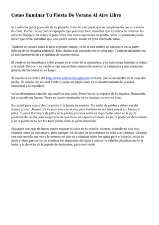 Como Iluminar Tu Fiesta De Verano Al Aire Libre
Si a usted le gusta presumir de su peinado, trate de usar joyas que se complementa con su cabello
de color. Verde o aqua piedras apagado rojo pelo muy bien, mientras que los tonos de iluminar las
oscuras bloqueos. Si tienes el pelo rubio, una clara espumosos de piedra como un diamante puede
hacer que brille, mientras que una piedra oscura, anade un gran contraste visual.
Tambien se conoce como la base o primer chakra, el de la raiz vortice se encuentra en la parte
inferior de la columna vertebral. Este chakra esta asociado con el color rojo. Tambien vinculado con
la auto-preservacion y el instinto de supervivencia.
El verde es un importante color porque es el color de la naturaleza; y la naturaleza fomenta la calma
y la salud. Decorar con verde es una maravillosa manera de acercar la naturaleza y una sensacion
general de bienestar en su hogar.
El cuarto es el centro del http://www.colores-en-ingles.net corazon, que se encuentra en la zona del
pecho. Se asocia con el color verde, y juega un papel clave en el mantenimiento de la salud
emocional y el equilibrio.
La luz desempena tambien un papel en esta area. Poner luz en su riqueza de la esquina. Demasiada
luz no puede ser bueno. Tener un suave resplandor en su esquina sureste es ideal.
Es crutial para comprobar la piedra y la banda de espesor. Un anillo de piedra y deben ser del
mismo grosor. Alejandrita va muy bien con el oro, pero tambien se ven bien con el oro blanco o
plata. Cuando la compra de plata de la piedra preciosa anillo es importante mirar en la parte
posterior del anillo para asegurarse de que tiene un aspecto acabado. La parte posterior de la banda
y de la piedra debe ser tan bien pulida como la parte delantera.
Enjuague con jugo de limon puede mejorar el color de tu cabello. Ademas, consideran que esta;
champu como de costumbre, pero agregar 1/4 de taza de bicarbonato de soda a su champu. Champu
con esta mezcla una vez a la semana no solo va a eliminar todos los spray para el cabello, estilo de
geles y otros productos, es eliminar las impurezas del agua y aclarar tu cabello.planificacion de la
boda, a la derecha de la joyeria de decisiones, pavo real verde
 