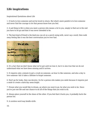 Life inspirations
Inspirational Quotations about Life
1. It hurts to love someone and not be loved in return. But what's more painful is to love someone
and never find the courage to let that person know how you feel.
2. A sad thing in life is when you meet a person who means a lot to you, simply to find out in the end
you have to let go and that it was never intended to be.
3. The best kind of friend is the kind you can sit on a porch swing with, never say a word, then walk
away feeling like it was the best conversation you've ever had.
4. It's a fact that we don't know what we've got until we lose it, but it is also true that we do not
understand what we have been missing until it arrives.
5. It requires only a minute to get a crush on someone, an hour to like someone, and also a day to
love someone -but it takes a lifetime to forget someone.
6. Don't go for looks, they can deceive. Go for a person who makes you smile because it requires just
a smile to create a dark day seem bright.
7. Dream what you would like to dream, go where you want to go, be what you wish to be. Since
you've just one life and one chance to do all of the things that you wish to do.
8. Always place yourself in the shoes of the other. If you feel that it hurts you, it probably hurts the
person too.
9. A careless word may kindle strife.
10.
 
