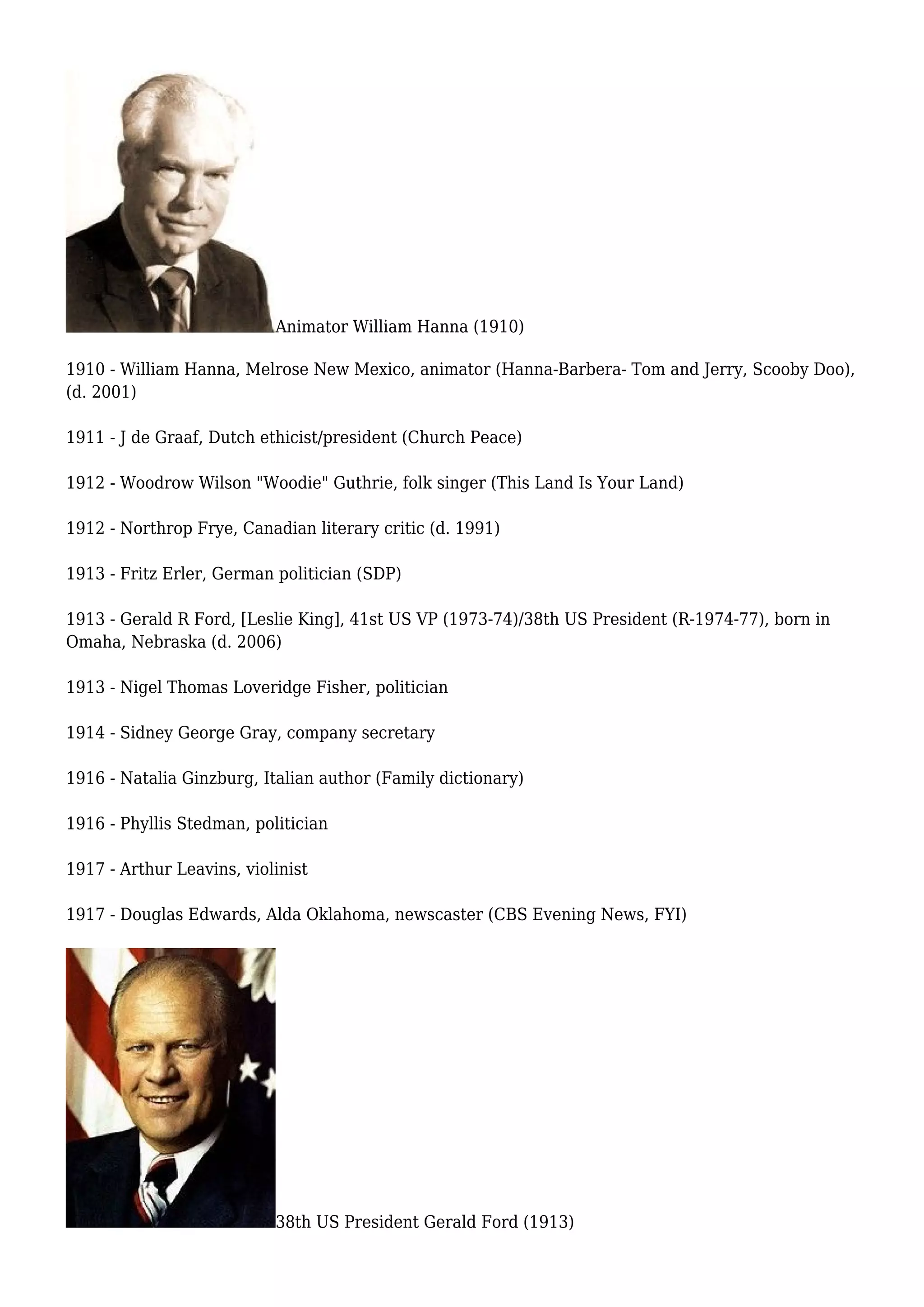Animator William Hanna (1910)
1910 - William Hanna, Melrose New Mexico, animator (Hanna-Barbera- Tom and Jerry, Scooby Doo),
(d. 2001)
1911 - J de Graaf, Dutch ethicist/president (Church Peace)
1912 - Woodrow Wilson "Woodie" Guthrie, folk singer (This Land Is Your Land)
1912 - Northrop Frye, Canadian literary critic (d. 1991)
1913 - Fritz Erler, German politician (SDP)
1913 - Gerald R Ford, [Leslie King], 41st US VP (1973-74)/38th US President (R-1974-77), born in
Omaha, Nebraska (d. 2006)
1913 - Nigel Thomas Loveridge Fisher, politician
1914 - Sidney George Gray, company secretary
1916 - Natalia Ginzburg, Italian author (Family dictionary)
1916 - Phyllis Stedman, politician
1917 - Arthur Leavins, violinist
1917 - Douglas Edwards, Alda Oklahoma, newscaster (CBS Evening News, FYI)
38th US President Gerald Ford (1913)
 
