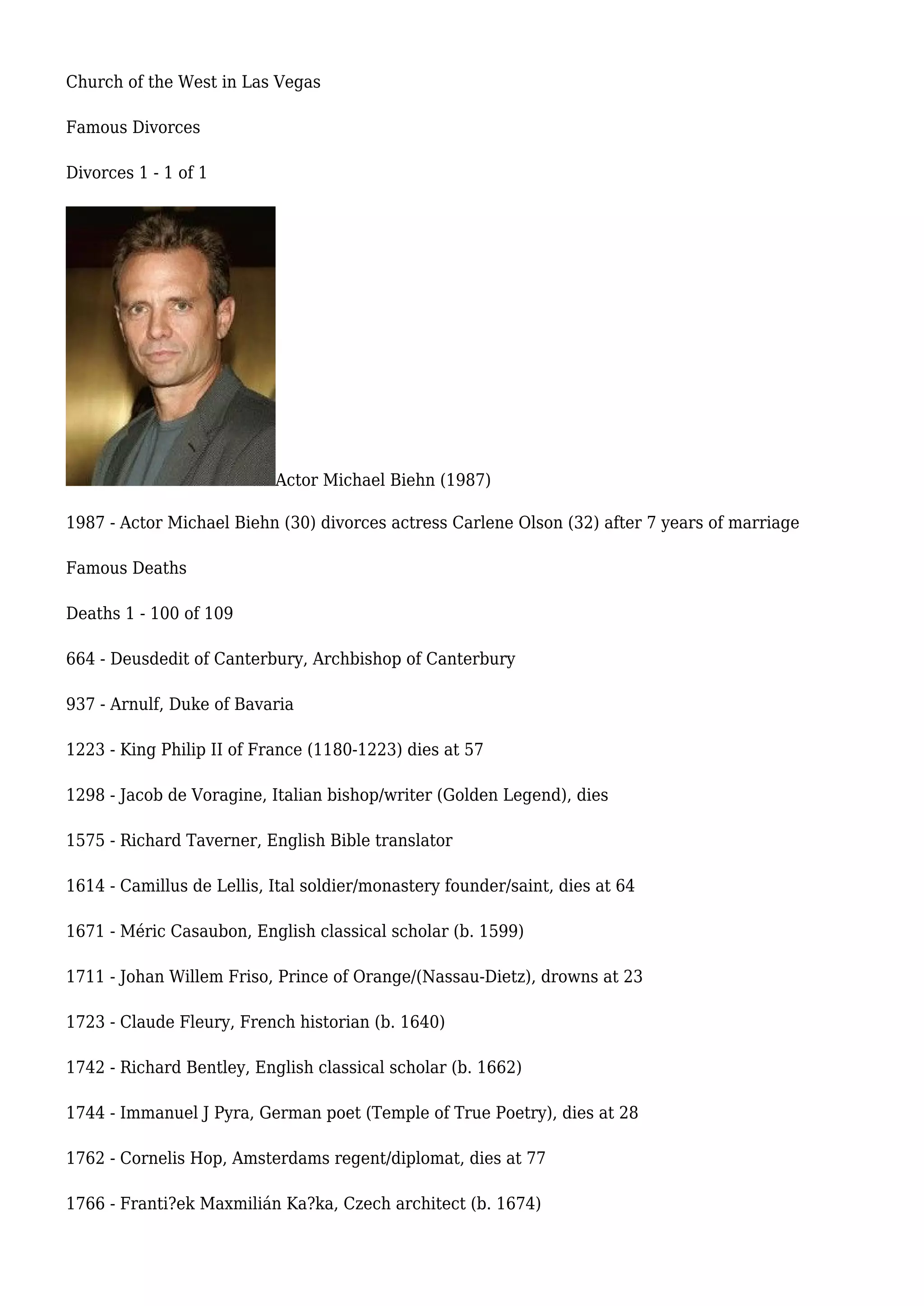 Church of the West in Las Vegas
Famous Divorces
Divorces 1 - 1 of 1
Actor Michael Biehn (1987)
1987 - Actor Michael Biehn (30) divorces actress Carlene Olson (32) after 7 years of marriage
Famous Deaths
Deaths 1 - 100 of 109
664 - Deusdedit of Canterbury, Archbishop of Canterbury
937 - Arnulf, Duke of Bavaria
1223 - King Philip II of France (1180-1223) dies at 57
1298 - Jacob de Voragine, Italian bishop/writer (Golden Legend), dies
1575 - Richard Taverner, English Bible translator
1614 - Camillus de Lellis, Ital soldier/monastery founder/saint, dies at 64
1671 - Méric Casaubon, English classical scholar (b. 1599)
1711 - Johan Willem Friso, Prince of Orange/(Nassau-Dietz), drowns at 23
1723 - Claude Fleury, French historian (b. 1640)
1742 - Richard Bentley, English classical scholar (b. 1662)
1744 - Immanuel J Pyra, German poet (Temple of True Poetry), dies at 28
1762 - Cornelis Hop, Amsterdams regent/diplomat, dies at 77
1766 - Franti?ek Maxmilián Ka?ka, Czech architect (b. 1674)
 