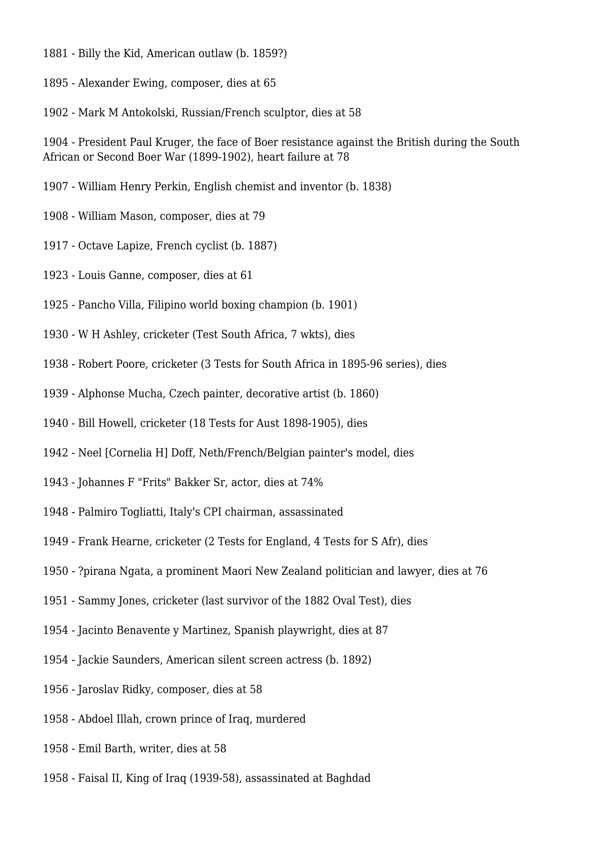 1881 - Billy the Kid, American outlaw (b. 1859?)
1895 - Alexander Ewing, composer, dies at 65
1902 - Mark M Antokolski, Russian/French sculptor, dies at 58
1904 - President Paul Kruger, the face of Boer resistance against the British during the South
African or Second Boer War (1899-1902), heart failure at 78
1907 - William Henry Perkin, English chemist and inventor (b. 1838)
1908 - William Mason, composer, dies at 79
1917 - Octave Lapize, French cyclist (b. 1887)
1923 - Louis Ganne, composer, dies at 61
1925 - Pancho Villa, Filipino world boxing champion (b. 1901)
1930 - W H Ashley, cricketer (Test South Africa, 7 wkts), dies
1938 - Robert Poore, cricketer (3 Tests for South Africa in 1895-96 series), dies
1939 - Alphonse Mucha, Czech painter, decorative artist (b. 1860)
1940 - Bill Howell, cricketer (18 Tests for Aust 1898-1905), dies
1942 - Neel [Cornelia H] Doff, Neth/French/Belgian painter's model, dies
1943 - Johannes F "Frits" Bakker Sr, actor, dies at 74%
1948 - Palmiro Togliatti, Italy's CPI chairman, assassinated
1949 - Frank Hearne, cricketer (2 Tests for England, 4 Tests for S Afr), dies
1950 - ?pirana Ngata, a prominent Maori New Zealand politician and lawyer, dies at 76
1951 - Sammy Jones, cricketer (last survivor of the 1882 Oval Test), dies
1954 - Jacinto Benavente y Martinez, Spanish playwright, dies at 87
1954 - Jackie Saunders, American silent screen actress (b. 1892)
1956 - Jaroslav Ridky, composer, dies at 58
1958 - Abdoel Illah, crown prince of Iraq, murdered
1958 - Emil Barth, writer, dies at 58
1958 - Faisal II, King of Iraq (1939-58), assassinated at Baghdad
 