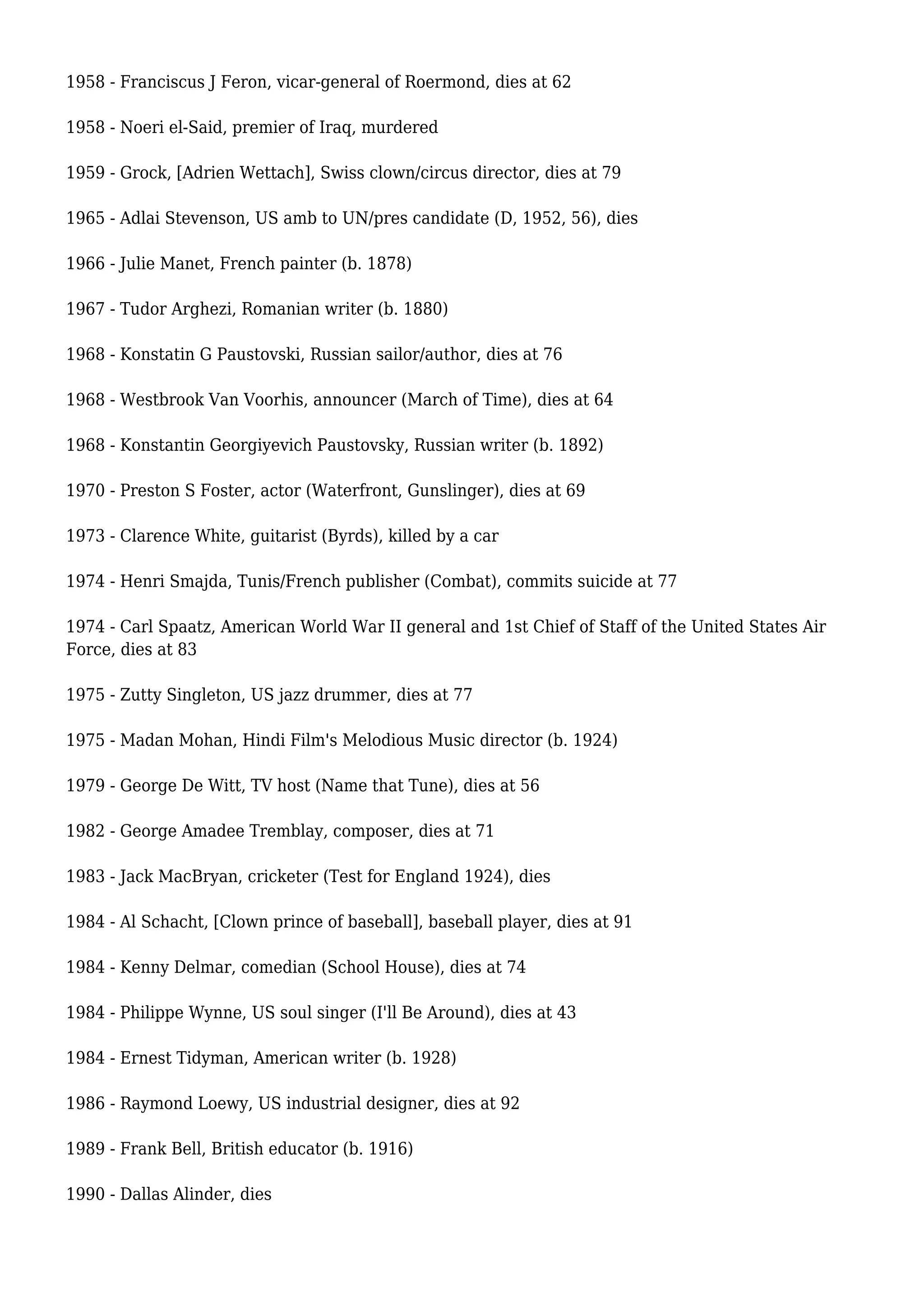 1958 - Franciscus J Feron, vicar-general of Roermond, dies at 62
1958 - Noeri el-Said, premier of Iraq, murdered
1959 - Grock, [Adrien Wettach], Swiss clown/circus director, dies at 79
1965 - Adlai Stevenson, US amb to UN/pres candidate (D, 1952, 56), dies
1966 - Julie Manet, French painter (b. 1878)
1967 - Tudor Arghezi, Romanian writer (b. 1880)
1968 - Konstatin G Paustovski, Russian sailor/author, dies at 76
1968 - Westbrook Van Voorhis, announcer (March of Time), dies at 64
1968 - Konstantin Georgiyevich Paustovsky, Russian writer (b. 1892)
1970 - Preston S Foster, actor (Waterfront, Gunslinger), dies at 69
1973 - Clarence White, guitarist (Byrds), killed by a car
1974 - Henri Smajda, Tunis/French publisher (Combat), commits suicide at 77
1974 - Carl Spaatz, American World War II general and 1st Chief of Staff of the United States Air
Force, dies at 83
1975 - Zutty Singleton, US jazz drummer, dies at 77
1975 - Madan Mohan, Hindi Film's Melodious Music director (b. 1924)
1979 - George De Witt, TV host (Name that Tune), dies at 56
1982 - George Amadee Tremblay, composer, dies at 71
1983 - Jack MacBryan, cricketer (Test for England 1924), dies
1984 - Al Schacht, [Clown prince of baseball], baseball player, dies at 91
1984 - Kenny Delmar, comedian (School House), dies at 74
1984 - Philippe Wynne, US soul singer (I'll Be Around), dies at 43
1984 - Ernest Tidyman, American writer (b. 1928)
1986 - Raymond Loewy, US industrial designer, dies at 92
1989 - Frank Bell, British educator (b. 1916)
1990 - Dallas Alinder, dies
 