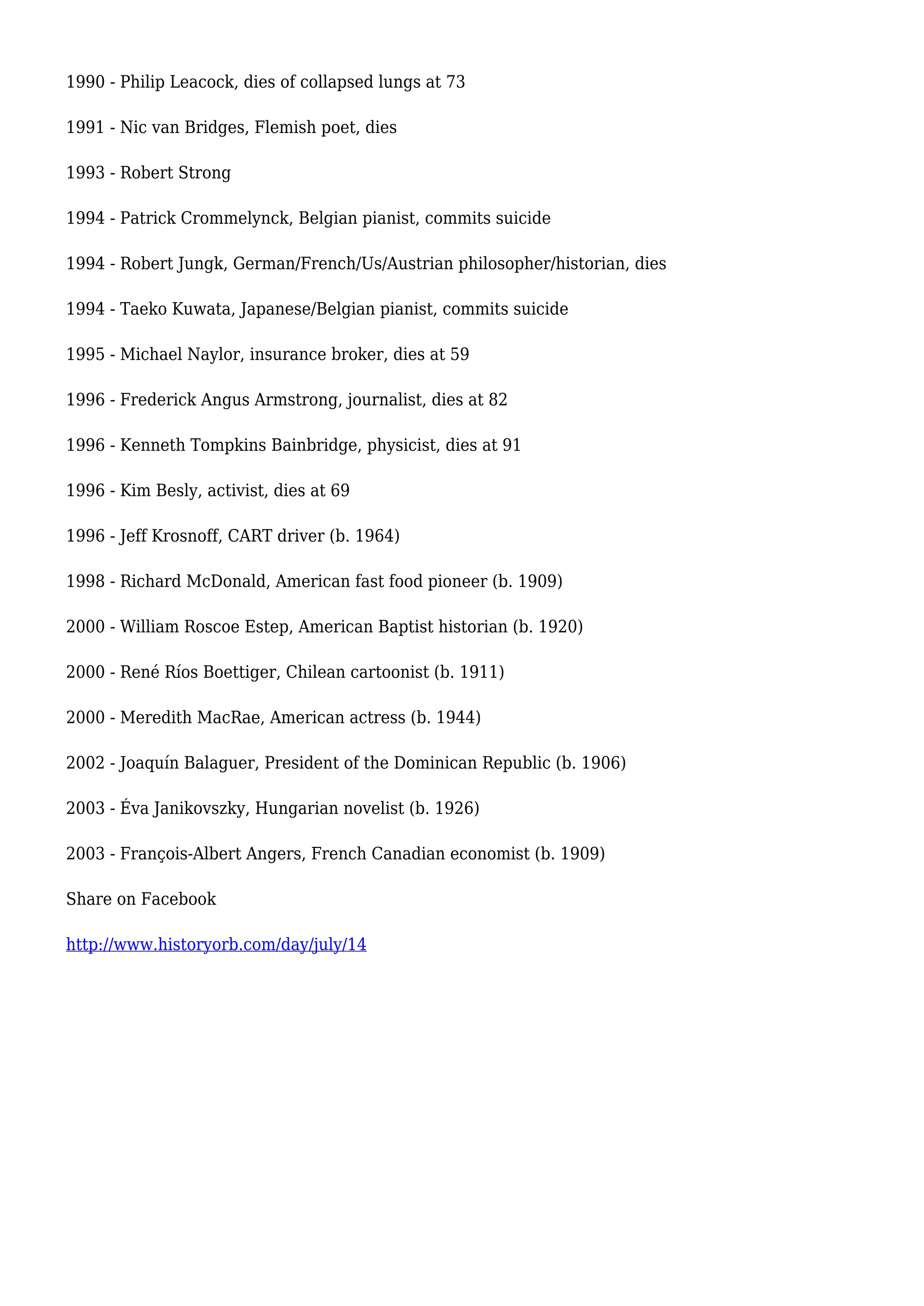 1990 - Philip Leacock, dies of collapsed lungs at 73
1991 - Nic van Bridges, Flemish poet, dies
1993 - Robert Strong
1994 - Patrick Crommelynck, Belgian pianist, commits suicide
1994 - Robert Jungk, German/French/Us/Austrian philosopher/historian, dies
1994 - Taeko Kuwata, Japanese/Belgian pianist, commits suicide
1995 - Michael Naylor, insurance broker, dies at 59
1996 - Frederick Angus Armstrong, journalist, dies at 82
1996 - Kenneth Tompkins Bainbridge, physicist, dies at 91
1996 - Kim Besly, activist, dies at 69
1996 - Jeff Krosnoff, CART driver (b. 1964)
1998 - Richard McDonald, American fast food pioneer (b. 1909)
2000 - William Roscoe Estep, American Baptist historian (b. 1920)
2000 - René Ríos Boettiger, Chilean cartoonist (b. 1911)
2000 - Meredith MacRae, American actress (b. 1944)
2002 - Joaquín Balaguer, President of the Dominican Republic (b. 1906)
2003 - Éva Janikovszky, Hungarian novelist (b. 1926)
2003 - François-Albert Angers, French Canadian economist (b. 1909)
Share on Facebook
http://www.historyorb.com/day/july/14
 