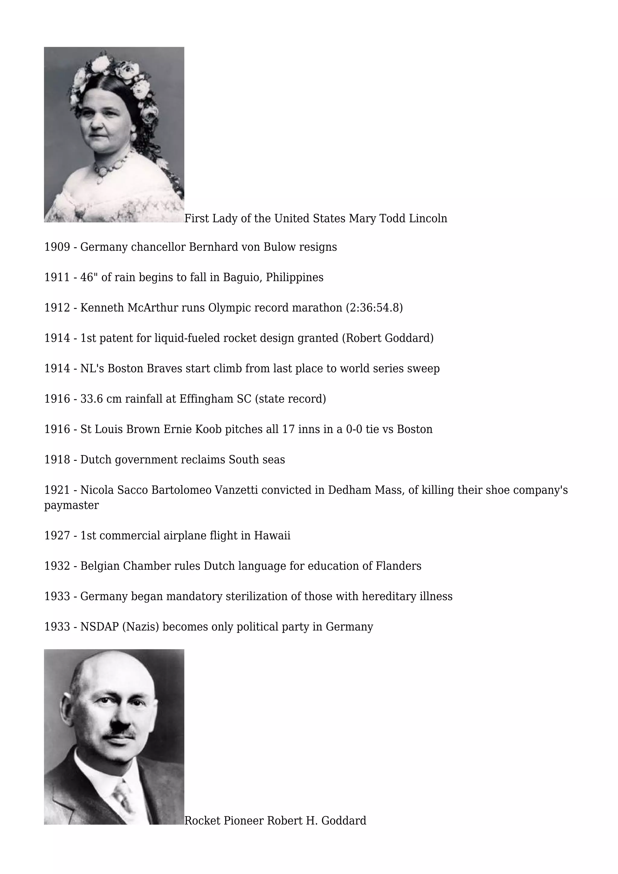 First Lady of the United States Mary Todd Lincoln
1909 - Germany chancellor Bernhard von Bulow resigns
1911 - 46" of rain begins to fall in Baguio, Philippines
1912 - Kenneth McArthur runs Olympic record marathon (2:36:54.8)
1914 - 1st patent for liquid-fueled rocket design granted (Robert Goddard)
1914 - NL's Boston Braves start climb from last place to world series sweep
1916 - 33.6 cm rainfall at Effingham SC (state record)
1916 - St Louis Brown Ernie Koob pitches all 17 inns in a 0-0 tie vs Boston
1918 - Dutch government reclaims South seas
1921 - Nicola Sacco Bartolomeo Vanzetti convicted in Dedham Mass, of killing their shoe company's
paymaster
1927 - 1st commercial airplane flight in Hawaii
1932 - Belgian Chamber rules Dutch language for education of Flanders
1933 - Germany began mandatory sterilization of those with hereditary illness
1933 - NSDAP (Nazis) becomes only political party in Germany
Rocket Pioneer Robert H. Goddard
 