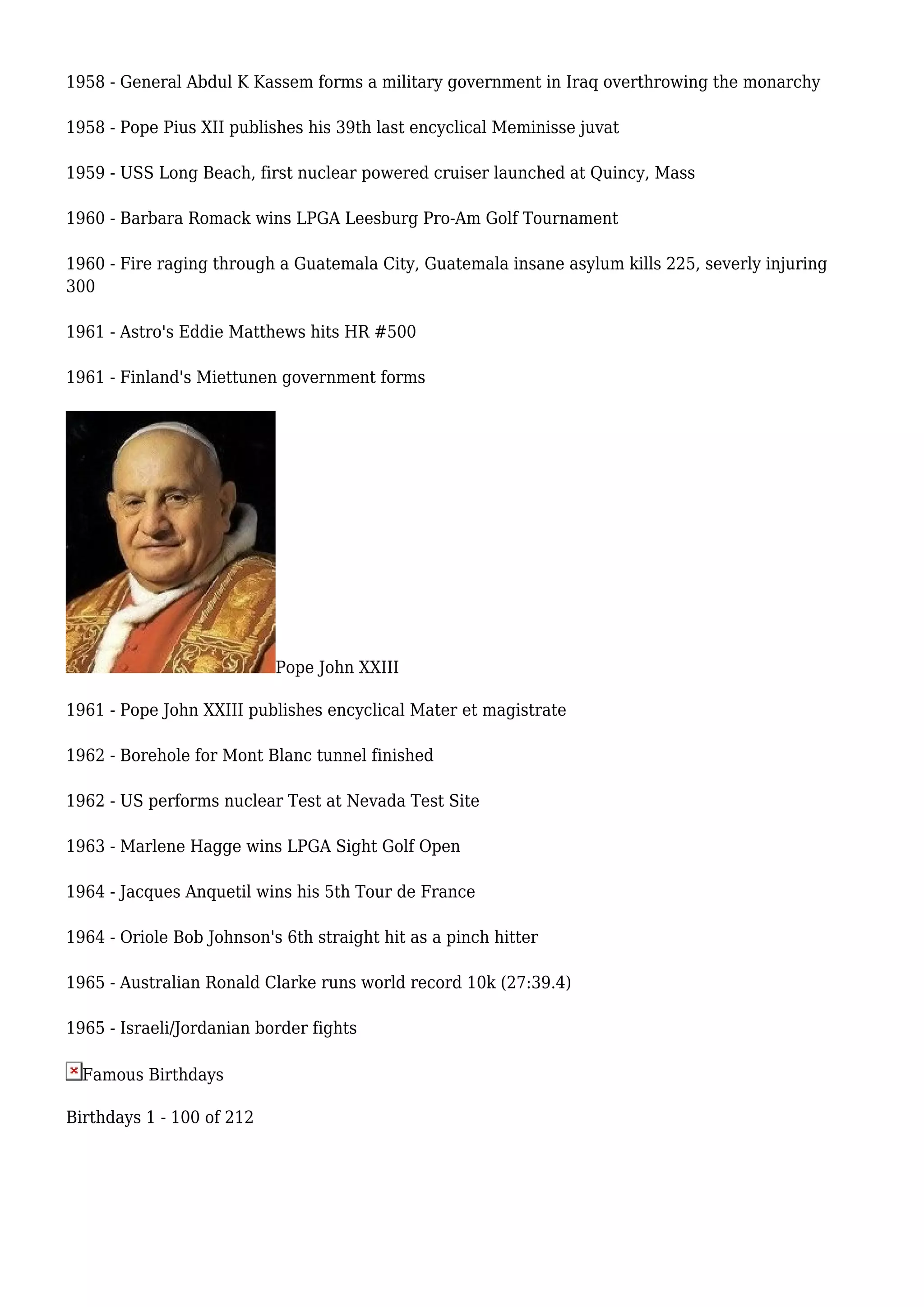 1958 - General Abdul K Kassem forms a military government in Iraq overthrowing the monarchy
1958 - Pope Pius XII publishes his 39th last encyclical Meminisse juvat
1959 - USS Long Beach, first nuclear powered cruiser launched at Quincy, Mass
1960 - Barbara Romack wins LPGA Leesburg Pro-Am Golf Tournament
1960 - Fire raging through a Guatemala City, Guatemala insane asylum kills 225, severly injuring
300
1961 - Astro's Eddie Matthews hits HR #500
1961 - Finland's Miettunen government forms
Pope John XXIII
1961 - Pope John XXIII publishes encyclical Mater et magistrate
1962 - Borehole for Mont Blanc tunnel finished
1962 - US performs nuclear Test at Nevada Test Site
1963 - Marlene Hagge wins LPGA Sight Golf Open
1964 - Jacques Anquetil wins his 5th Tour de France
1964 - Oriole Bob Johnson's 6th straight hit as a pinch hitter
1965 - Australian Ronald Clarke runs world record 10k (27:39.4)
1965 - Israeli/Jordanian border fights
Famous Birthdays
Birthdays 1 - 100 of 212
 