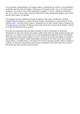 al 5 de Espadas, remordimientos. El triangulo superior, formado por las cartas 6, 1y dos simbolizan
los factores que favorecen la Consulta, mientras que el triangulo inferior, tres, 4, y 5 son los que la
complican. Las cartas 8, nueve y diez representan el pasado, 11, doce y 1 significan el presente y
dos, tres y cuatro el futuro. Estas cartas permaneceran de forma permanente tapadas y por lo tanto
ignotas como respeto a lo sagrado.
Una baraja de Tarot se compone de un total de setenta y ocho cartas, divididas en 3 grupos:
veintidos Misterios Mayores, cuarenta Misterios Menores, distribuidos en cuatro series de 10, los
llamados palos, y dieciseis honores figuras, compuestas por los Pajes, Reinas, Reyes y Caballeros de
los tirada tarot si o no 4 palos. El Papa nos viene a decir que ahora no hay relacion posible, al menos
no el tipo de relacion que a ti te gustaria.
En niveles mas profundos podremos llegar a detallar la vida del consultante en un periodo
determinado de vida y por si fuera poco vamos a poder saber mucho de todas aquellas personas que
aparezcan en la tirada. En este primer nivel no nos demandaremos demasiado acerca de delimitar
situaciones sino nuestro primer objetivo es acotar a traves de los arcanos que salgan en la tirada la
personalidad del consultante. Hemos desarrollado este juego de tres cartas con la pero completa
interpretacion y de simple lectura, esta demas decir que las respuestas pueden cambiar conforme al
contexto y la situacion emocional de cada persona. Lo de fijarse en las cartas del corte me parece
bien puesto que todos tenemos nuestros trucos.
 