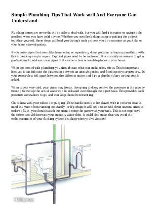Simple Plumbing Tips That Work well And Everyone Can
Understand
Plumbing issues are never that to be able to deal with, but you will find it is easier to navigate the
problem when you have solid advice. Whether you need help diagnosing or putting the project
together yourself, these steps will lead you through each process you do encounter as you take on
your home's investigating.
If you noisy pipes that seem like hammering or squeaking, diane puttman is hoping something with
this increasing easy to repair. Exposed pipes need to be anchored. It is normally necessary to get a
professional to address noisy pipes that can be in less accessible places in your home.
When concerned with plumbing, you should state what can make noisy tubes. This is important
because it can indicate the distinction between an annoying noise and flooding on your property. Do
your research to tell apart between the different noises and hire a plumber if any serious risk is
asked.
When it gets very cold, your pipes may freeze. Are going to does, relieve the pressure in the pipe by
turning to the tap the actual water can be released even though the pipe thaws. This provides each
pressure somewhere to go, and can keep them from bursting.
Check how well your toilets are purging. If the handle needs to be played with in order to bear in
mind the water from running constantly, or if perhaps it will need to be held down several times in
order to flush, you should switch out some among the parts with your tank. This is not expensive,
therefore it could decrease your monthly water debt. It could also mean that you avoid the
embarrassment of your flushing system breaking when you've visitors!
 