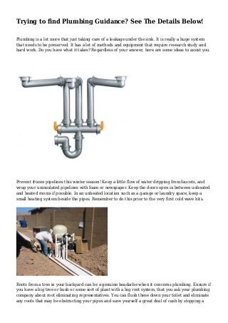 Trying to find Plumbing Guidance? See The Details Below!
Plumbing is a lot more that just taking care of a leakage under the sink. It is really a huge system
that needs to be preserved. It has a lot of methods and equipment that require research study and
hard work. Do you have what it takes? Regardless of your answer, here are some ideas to assist you.
Prevent frozen pipelines this winter season! Keep a little flow of water dripping from faucets, and
wrap your uninsulated pipelines with foam or newspaper. Keep the doors open in between unheated
and heated rooms if possible. In an unheated location such as a garage or laundry space, keep a
small heating system beside the pipes. Remember to do this prior to the very first cold wave hits.
Roots from a tree in your backyard can be a genuine headache when it concerns plumbing. Ensure if
you have a big tree or bush or some sort of plant with a big root system, that you ask your plumbing
company about root eliminating representatives. You can flush these down your toilet and eliminate
any roots that may be obstructing your pipes and save yourself a great deal of cash by stopping a
 