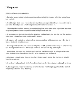 Life quotes
Inspirational Quotations about Life
1. But what is more painful is to love someone and never find the courage to let that person know
how you feel.
2. A sad thing in life is when you meet somebody who means a great deal to you personally, only to
find out in the end you just have to let go and that it was never meant to be.
3. The best sort of friend is the kind you can sit on a porch swing with, never say a word, then walk
away feeling like it was the very best conversation you have ever had.
4. It is true that we don't understand what we've got until we lose it, but it is also true that we don't
understand what we have been missing until it arrives.
5. It requires only a minute to get a crush on someone, an hour to like someone, and a day -but it
takes a lifetime to forget someone.
6. Do not go for looks, they can deceive. Don't go for wealth, even that fades away. Go for somebody
who makes you smile because it takes just a smile to create a dark day seem bright.
7. Dream what you would like to dream, go where you need to really go, be what you wish to be.
Since you've just one life and one chance to do all the things you want to do.
8. Always put yourself in the shoes of the other. Should you are feeling that you hurt, it probably
hurts the person too.
9. A careless word may kindle strife. A cruel word may wreck a life. A timely word may level stress.
10. The happiest of people do not always have the finest of everything they just make the most of
everything that comes along their way.
 