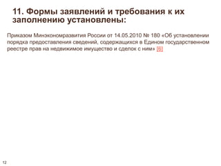 11. Формы заявлений и требования к их 
заполнению установлены: 
Приказом Минэкономразвития России от 14.05.2010 № 180 «Об установлении 
порядка предоставления сведений, содержащихся в Едином государственном 
реестре прав на недвижимое имущество и сделок с ним» [6] 
12 
 
