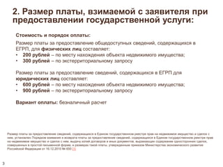 2. Размер платы, взимаемой с заявителя при 
предоставлении государственной услуги: 
Размер платы за предоставление сведений, содержащихся в Едином государственном реестре прав на недвижимое имущество и сделок с 
ним, установлен Порядком взимания и возврата платы за предоставление сведений, содержащихся в Едином государственном реестре прав 
на недвижимое имущество и сделок с ним, выдачу копий договоров и иных документов, выражающих содержание односторонних сделок, 
совершенных в простой письменной форме, и размерах такой платы, утвержденным приказом Министерства экономического развития 
Российской Федерации от 16.12.2010 № 650 [1] 
3 
Стоимость и порядок оплаты: 
Размер платы за предоставление общедоступных сведений, содержащихся в 
ЕГРП, для физических лиц составляет: 
• 200 рублей – по месту нахождения объекта недвижимого имущества; 
• 300 рублей – по экстерриториальному запросу 
Размер платы за предоставление сведений, содержащихся в ЕГРП для 
юридических лиц составляет: 
• 600 рублей – по месту нахождения объекта недвижимого имущества; 
• 900 рублей – по экстерриториальному запросу 
Вариант оплаты: безналичный расчет 
 