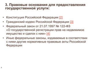3. Правовые основания для предоставления 
государственной услуги: 
• Конституция Российской Федерации [2] 
• Гражданский кодекс Российской Федерации [3] 
• Федеральный закон от 21.07.1997 № 122-ФЗ 
«О государственной регистрации прав на недвижимое 
имущество и сделок с ним» [4] 
• Иные федеральные законы, издаваемые в соответствии 
с ними другие нормативные правовые акты Российской 
Федерации 
4 
 