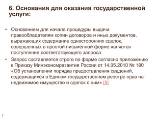 6. Основания для оказания государственной 
услуги: 
• Основанием для начала процедуры выдачи 
правообладателям копии договоров и иных документов, 
выражающих содержание односторонних сделок, 
совершенных в простой письменной форме является 
поступление соответствующего запроса. 
• Запрос составляется строго по форме согласно приложению 
к Приказу Минэкономразвития России от 14.05.2010 № 180 
«Об установлении порядка предоставления сведений, 
содержащихся в Едином государственном реестре прав на 
недвижимое имущество и сделок с ним» [5] 
7 
 