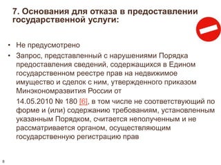 7. Основания для отказа в предоставлении 
государственной услуги: 
• Не предусмотрено 
• Запрос, представленный с нарушениями Порядка 
предоставления сведений, содержащихся в Едином 
государственном реестре прав на недвижимое 
имущество и сделок с ним, утвержденного приказом 
Минэкономразвития России от 
14.05.2010 № 180 [6], в том числе не соответствующий по 
форме и (или) содержанию требованиям, установленным 
указанным Порядком, считается неполученным и не 
рассматривается органом, осуществляющим 
государственную регистрацию прав 
8 
 