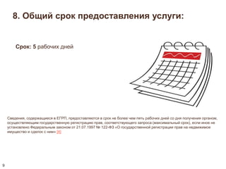 8. Общий срок предоставления услуги: 
Сведения, содержащиеся в ЕГРП, предоставляются в срок не более чем пять рабочих дней со дня получения органом, 
осуществляющим государственную регистрацию прав, соответствующего запроса (максимальный срок), если иное не 
установлено Федеральным законом от 21.07.1997 № 122-ФЗ «О государственной регистрации прав на недвижимое 
имущество и сделок с ним» [4] 
9 
Срок: 5 рабочих дней 
 