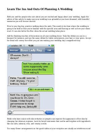 Learn The Ins And Outs Of Planning A Wedding
Both you and the people who care about you are excited and happy about your wedding. Apply the
advice of this article to make sure your wedding is as splendid as you have dreamed, with beautiful
memories you will forever cherish.
Prior to your big day, practice walking down the aisle. This needs to be done where the wedding is
going to be held so that you're familiar with the specific area and flooring as well as how your shoes
react. It can also better the flow when the actual wedding takes place.
Add the finishing touches of decoration on all your wedding decor. Take the ribbon you use in a
bouquet for instance, and use the same ribbon for table centerpieces, your hair or your gown. An eye
for detail will convey the effort you put into making your wedding day a magnificent day.
Brides who have issues with skin irritation or pimples can improve the appearance of her skin by
changing her skincare regimen. Look for facial treatments that soothe and brighten with ingredients
like sea salts, oatmeal, rose, and creamy scrubs.
Too many flower arrangements on the guest tables at your reception are usually an interference and
 