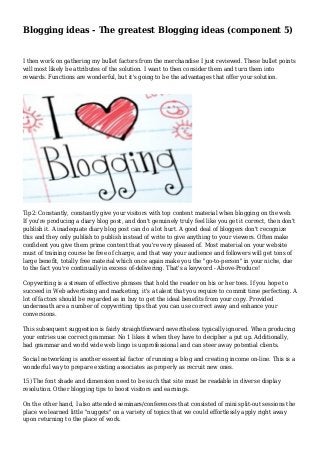 Blogging ideas - The greatest Blogging ideas (component 5)
I then work on gathering my bullet factors from the merchandise I just reviewed. These bullet points
will most likely be attributes of the solution. I want to then consider them and turn them into
rewards. Functions are wonderful, but it's going to be the advantages that offer your solution.
Tip2: Constantly, constantly give your visitors with top content material when blogging on the web.
If you're producing a diary blog post, and don't genuinely truly feel like you get it correct, then don't
publish it. A inadequate diary blog post can do a lot hurt. A good deal of bloggers don't recognize
this and they only publish to publish instead of write to give anything to your viewers. Often make
confident you give them prime content that you're very pleased of. Most material on your website
must of training course be free of charge, and that way your audience and followers will get tons of
large benefit, totally free material which once again make you the "go-to-person" in your niche, due
to the fact you're continually in excess of-delivering. That's a keyword - Above-Produce!
Copywriting is a stream of effective phrases that hold the reader on his or her toes. If you hope to
succeed in Web advertising and marketing, it's a talent that you require to commit time perfecting. A
lot of factors should be regarded as in buy to get the ideal benefits from your copy. Provided
underneath are a number of copywriting tips that you can use correct away and enhance your
conversions.
This subsequent suggestion is fairly straightforward nevertheless typically ignored. When producing
your entries use correct grammar. No 1 likes it when they have to decipher a put up. Additionally,
bad grammar and world wide web lingo is unprofessional and can steer away potential clients.
Social networking is another essential factor of running a blog and creating income on-line. This is a
wonderful way to prepare existing associates as properly as recruit new ones.
15) The font shade and dimension need to be such that site must be readable in diverse display
resolution. Other blogging tips to boost visitors and earnings.
On the other hand, I also attended seminars/conferences that consisted of mini split-out sessions the
place we learned little "nuggets" on a variety of topics that we could effortlessly apply right away
upon returning to the place of work.
 