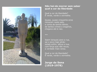 Não hei-de morrer sem saber qual a cor da liberdade Qual a cor da liberdade? É verde, verde e vermelha. Quase, quase cinquenta anos reinaram neste país, e conta de tantos danos, de tantos crimes e enganos, chegava até à raiz. … Saem tanques para a rua, sai o povo logo atrás: estala enfim, altiva e nua, com força que não recua, a verdade mais veraz. Qual a cor da liberdade? É verde, verde e vermelha. Jorge de Sena (1919-1978) 