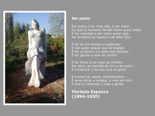 Ser poeta Ser poeta é ser mais alto, é ser maior Do que os homens! Morder como quem beija! É ser mendigo e dar como quem seja Rei do Reino de Áquem e de Além Dor!  É ter de mil desejos o esplendor E não saber sequer que se deseja!  É ter cá dentro um astro que flameja, É ter garras e asas de condor!  É ter fome, é ter sede de Infinito! Por elmo, as manhãs de oiro e de cetim... É condensar o mundo num só grito!  E é amar-te, assim, perdidamente... É seres alma, e sangue, e vida em mim E dizê-lo cantando a toda a gente!  Florbela Espanca (1894-1930)   