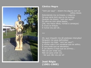 Cântico Negro   “ Vem por aqui" - dizem-me alguns com os (olhos doces Estendendo-me os braços, e seguros De que seria bom que eu os ouvisse Quando me dizem: "vem por aqui!" Eu olho-os com olhos lassos, (Há, nos meus olhos, ironias e cansaços) E cruzo os braços, E nunca vou por ali... … Ah, que ninguém me dê piedosas intenções! Ninguém me peça definições! Ninguém me diga: "vem por aqui"! A minha vida é um vendaval que se soltou. É uma onda que se alevantou. É um átomo a mais que se animou... Não sei por onde vou, Não sei para onde vou - Sei que não vou por aí! José Régio (1901-1969) 