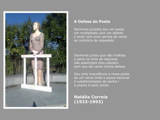 A Defesa do Poeta   Senhores jurados sou um poeta  um multipétalo uivo um defeito  e ando com uma camisa de vento  ao contrário do esqueleto  … Senhores juízes que não molhais  a pena na tinta da natureza  não apedrejeis meu pássaro  sem que ele cante minha defesa  Sou uma impudência a mesa posta  de um verso onde o possa escrever  ó subalimentados do sonho !  a poesia é para comer. Natália Correia  (1923-1993) 