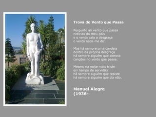 Trova do Vento que Passa Pergunto ao vento que passa notícias do meu país e o vento cala a desgraça o vento nada me diz.  Mas há sempre uma candeia dentro da própria desgraça há sempre alguém que semeia canções no vento que passa.  Mesmo na noite mais triste em tempo de servidão há sempre alguém que resiste há sempre alguém que diz não.  Manuel Alegre (1936- 