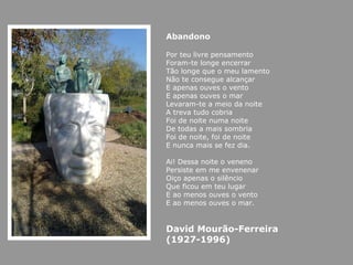 Abandono Por teu livre pensamento Foram-te longe encerrar Tão longe que o meu lamento Não te consegue alcançar E apenas ouves o vento E apenas ouves o mar Levaram-te a meio da noite A treva tudo cobria Foi de noite numa noite De todas a mais sombria Foi de noite, foi de noite E nunca mais se fez dia. Ai! Dessa noite o veneno Persiste em me envenenar Oiço apenas o silêncio Que ficou em teu lugar E ao menos ouves o vento E ao menos ouves o mar. David Mourão-Ferreira (1927-1996) 