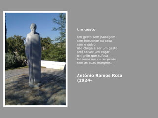 Um gesto Um gesto sem paisagem sem horizonte ou casa sem o outro não chega a ser um gesto será talvez um esgar um grito que sufoca tal como um rio se perde sem as suas margens. António Ramos Rosa (1924- 