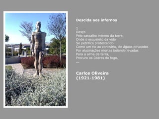 Descida aos infernos 1 Desço Pelo cascalho interno da terra, Onde o esqueleto da vida Se petrifica protestando. Como um rio ao contrário, de águas povoadas Por alucinações mortas boiando levadas Para a alma da terra, Procuro os úberes do fogo. … Carlos Oliveira (1921-1981) 
