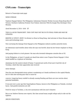 CNN.com - Transcripts
Return to Transcripts main page
NEWS STREAM
Typhoon Hagupit Batters The Philippines; Indonesian Domestic Worker Accuses Hong Kong Boss Of
Torture; Northern California Protests Turn Violent; Interview With Ex-Google Plus Developer Chris
Messina
Aired December 8, 2014 - 8:00 ET
THIS IS A RUSH TRANSCRIPT. THIS COPY MAY NOT BE IN ITS FINAL FORM AND MAY BE
UPDATED.
KRISTIE LU STOUT, HOST: I'm Kristie Lu Stout in Hong Kong. And welcome to News Stream where
news and technology meet.
Now surveying the damage from Hagupit as the Philippines endures another powerful storm.
An Indonesian maid testifies about what she says was horrific abuse by her former employer in Hong
Kong.
And paying tribute to a tech pioneer: the man who invented videogame consoles dies at 92.
In the Philippines, at least 21 people are dead from what is now Tropical Storm Hagupit. It first
made landfall as a typhoon on Saturday,
slamming into the eastern island of Samar. It passed just north of last year's hard-hit city of
Tacloban, which this time apparently only received
minor damage.
Now the now downgraded storm system is weakening as it heads northwest to the capital Manila,
but it's that slow moving pace that is cause for
concern. Lingering heavy rainfall is already causing flooding and there are now worries about
potential landslides.
It was just over a year ago that Supertyphoon Haiyan, known in the Philippines as Yolanda, wrecked
havoc. And painful memories are still
fresh for many in Tacloban, a city now synonymous with last year's disaster.
But as our Andrew Stevens now reports, this time around many sought refuge early to ride out the
typhoon.
(BEGIN VIDEOTAPE)
 
