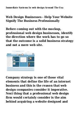Immediate Systems In web design Around The Usa
Web Design Businesses - Help Your Website
Signify The Business Professionally
Before coming out with the mockup,
professional web design businesses, identify
the direction where the work has to go so
that the outcome is a solid business strategy
and not a mere web site.
Company strategy is one of those vital
elements that define the life of an internet
business and this is the reason that web
design companies consider it imperative.
Next thing that a professional web design
firm would certainly consider is the aim
behind acquiring a website designed and
 