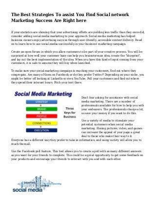 The Best Strategies To assist You Find Social network
Marketing Success Are Right here
If your statistics are showing that your advertising efforts are yielding less traffic than they once did,
consider adding social media marketing to your approach. Social media marketing has helped
business owners enjoy advertising success through user-friendly, accessible content delivery. Read
on to learn how to use social media successfully in your business' marketing campaign.
Create an open forum in which you allow customers to be part of your creative process. You will be
surprised at how well your customer base can help you brainstorm an idea, create the "blueprint",
and lay out the best implementation of the idea. When you have this kind of input coming from your
customers, it is safe to assume they will buy when launched.
To make sure your social marketing campaign is reaching your customers, find out where they
congregate. Are many of them on Facebook or do they prefer Twitter? Depending on your niche, you
might be better off looking at LinkedIn or even YouTube. Poll your customers and find out where
they spend their internet hours. Pitch your tent there.
Don't fear asking for assistance with social
media marketing. There are a number of
professionals available for hire to help you with
your endeavors. The professionals charge a lot,
so save your money if you want to do this.
Use a variety of media to stimulate your
potential customers when social media
marketing. Having pictures, video, and games
can increase the appeal of your page a great
deal to those who make their way to it.
Everyone has a different way they prefer to take in information, and using variety will allow you to
reach them all.
Use the Facebook poll feature. This tool allows you to create a poll with as many different answers
as you want for your friends to complete. This could be a great opportunity to get some feedback on
your products and encourage your friends to interact with you and with each other.
 