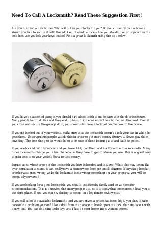 Need To Call A Locksmith? Read These Suggestion First!
Are you building a new home? Who will put in your locks for you? Do you currently own a home?
Would you like to secure it with the addition of window locks? Are you standing on your porch in the
cold because you left your keys inside? Find a great locksmith using the tips below.
If you have an attached garage, you should hire a locksmith to make sure that the door is secure.
Many people fail to do this and they end up having someone enter their home unauthorized. Even if
you close and secure the garage dorr, you should still have a lock put on the door to the house.
If you get locked out of your vehicle, make sure that the locksmith doesn't block your car in when he
gets there. Unscrupulous people will do this in order to get more money from you. Never pay them
anything. The best thing to do would be to take note of their license plate and call the police.
If you are locked out of your car and you have AAA, call them and ask for a tow to a locksmith. Many
times locksmiths charge you a bundle because they have to get to where you are. This is a great way
to gain access to your vehicle for a lot less money.
Inquire as to whether or not the locksmith you hire is bonded and insured. While this may seem like
over-regulation to some, it can really save a homeowner from potential disaster. If anything breaks
or otherwise goes wrong while the locksmith is servicing something on your property, you will be
competely covered!
If you are looking for a good locksmith, you should ask friends, family and co-workers for
recommendations. This is a service that many people use, so it is likely that someone can lead you to
the right place. If not, you can try finding someone on a legitimate review site.
If you call all of the available locksmiths and you are given a price that is too high, you should take
care of the problem yourself. Use a drill from the garage to break open the lock, then replace it with
a new one. You can find simple do-it-yourself kits at most home improvement stores.
 